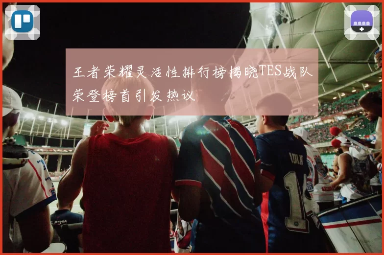 王者荣耀灵活性排行榜揭晓TES战队荣登榜首引发热议