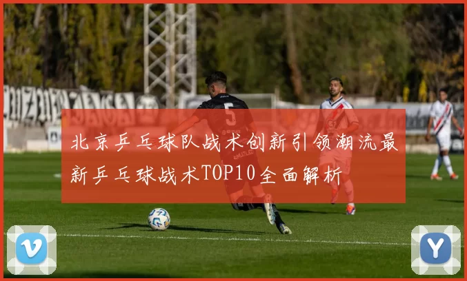 北京乒乓球队战术创新引领潮流最新乒乓球战术TOP10全面解析