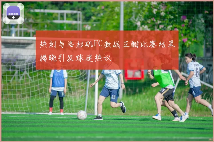 热刺与洛杉矶FC激战正酣比赛结果揭晓引发球迷热议