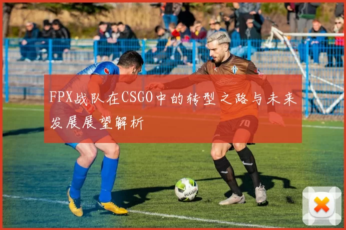 FPX战队在CSGO中的转型之路与未来发展展望解析
