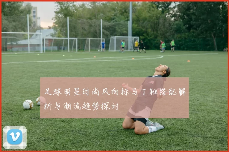 足球明星时尚风向标马丁靴搭配解析与潮流趋势探讨