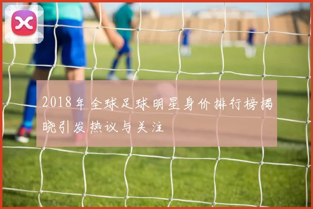 2018年全球足球明星身价排行榜揭晓引发热议与关注