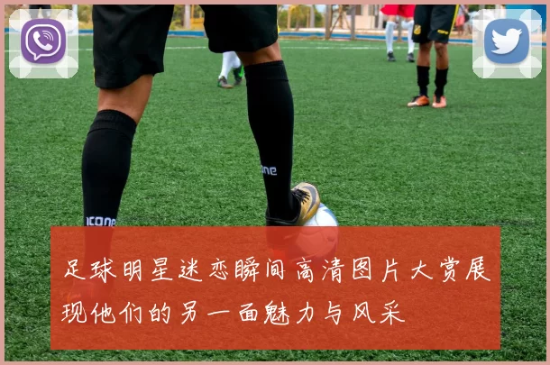 足球明星迷恋瞬间高清图片大赏展现他们的另一面魅力与风采