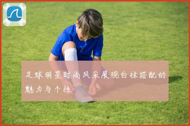足球明星时尚风采展现白袜搭配的魅力与个性