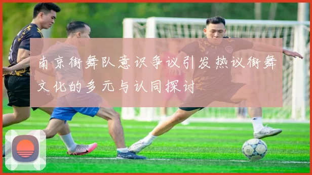 南京街舞队意识争议引发热议街舞文化的多元与认同探讨