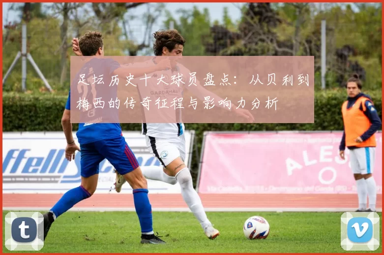 足坛历史十大球员盘点：从贝利到梅西的传奇征程与影响力分析