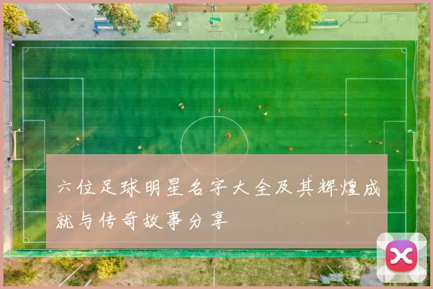 六位足球明星名字大全及其辉煌成就与传奇故事分享