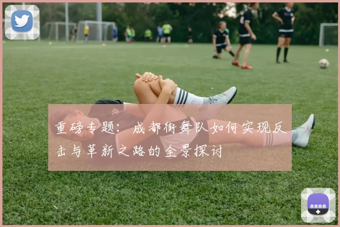 重磅专题：成都街舞队如何实现反击与革新之路的全景探讨