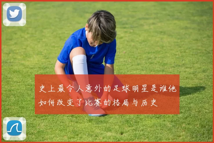 史上最令人意外的足球明星是谁他如何改变了比赛的格局与历史