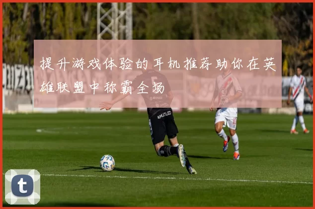 提升游戏体验的耳机推荐助你在英雄联盟中称霸全场
