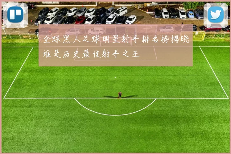 全球黑人足球明星射手排名榜揭晓谁是历史最佳射手之王