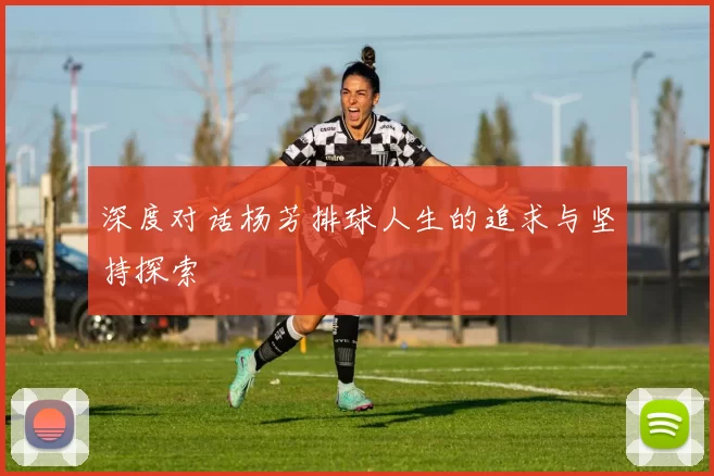 深度对话杨芳排球人生的追求与坚持探索