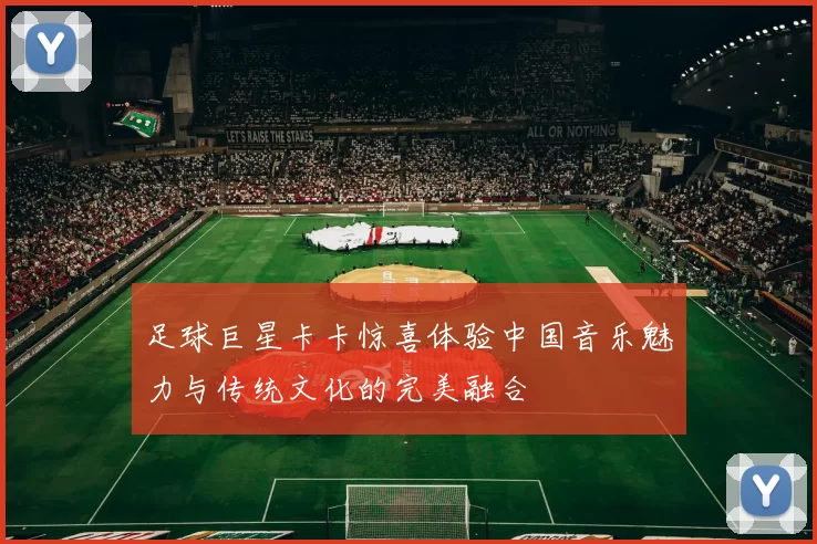 足球巨星卡卡惊喜体验中国音乐魅力与传统文化的完美融合