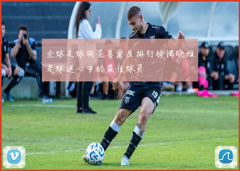 全球足球明星喜爱度排行榜揭晓谁是球迷心中的最佳球员