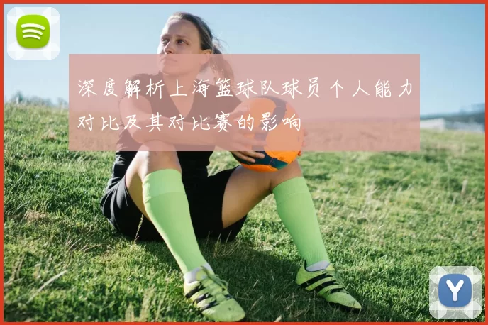 深度解析上海篮球队球员个人能力对比及其对比赛的影响