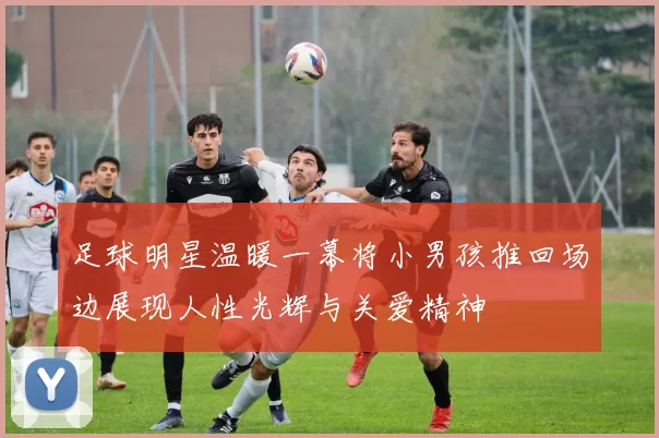足球明星温暖一幕将小男孩推回场边展现人性光辉与关爱精神