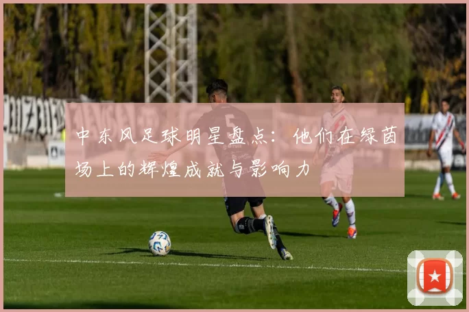 中东风足球明星盘点：他们在绿茵场上的辉煌成就与影响力