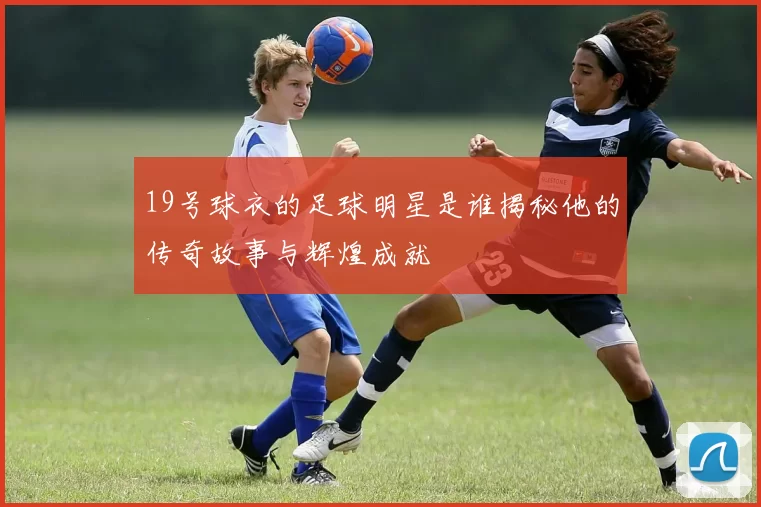 19号球衣的足球明星是谁揭秘他的传奇故事与辉煌成就