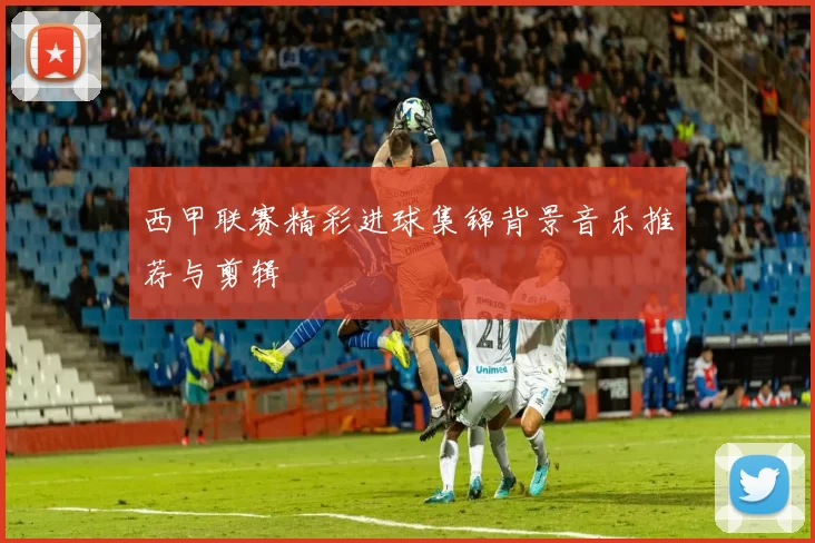 西甲联赛精彩进球集锦背景音乐推荐与剪辑