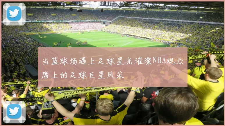 当篮球场遇上足球星光璀璨NBA观众席上的足球巨星风采