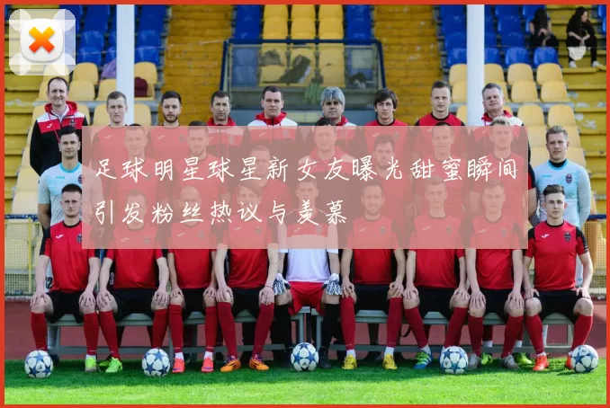 足球明星球星新女友曝光甜蜜瞬间引发粉丝热议与羡慕