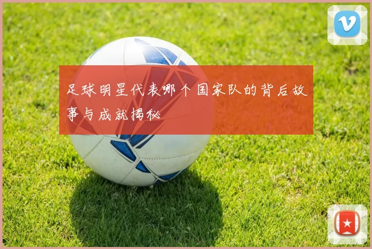 足球明星代表哪个国家队的背后故事与成就揭秘