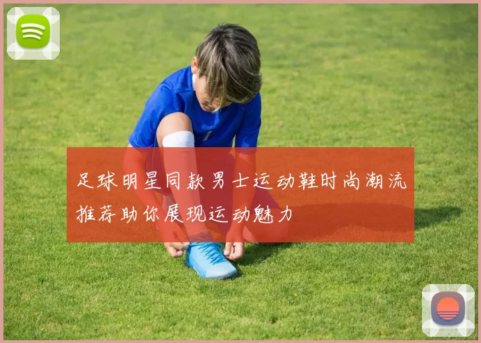 足球明星同款男士运动鞋时尚潮流推荐助你展现运动魅力