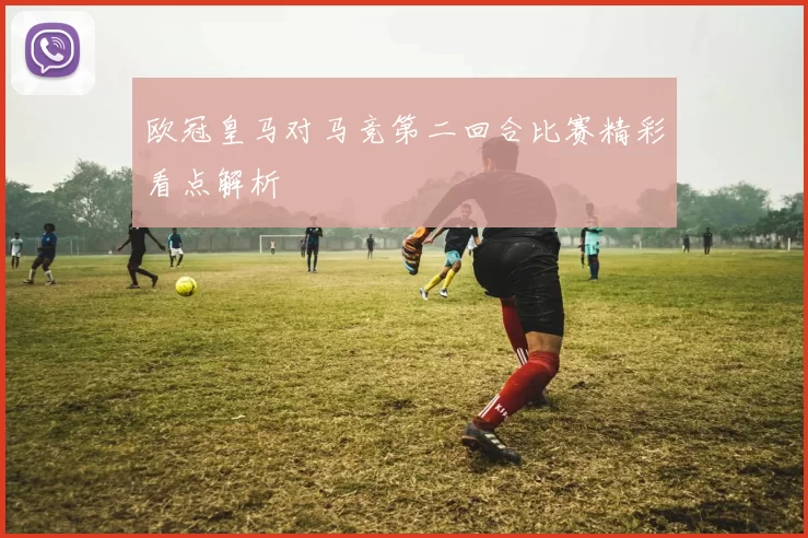 欧冠皇马对马竞第二回合比赛精彩看点解析