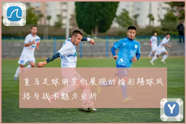 皇马足球明星们展现的精彩踢球风格与战术魅力分析
