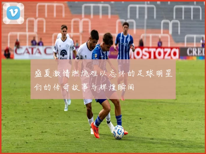 盛夏激情燃烧难以忘怀的足球明星们的传奇故事与辉煌瞬间