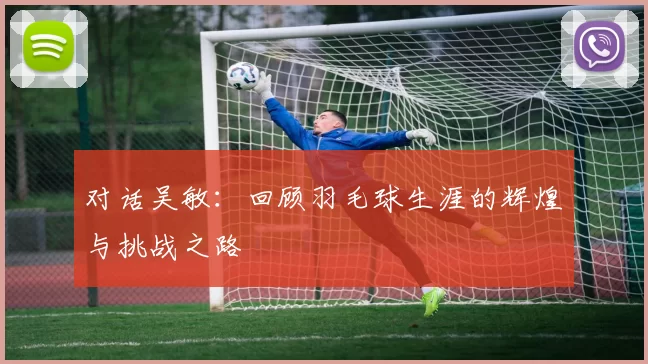 对话吴敏：回顾羽毛球生涯的辉煌与挑战之路