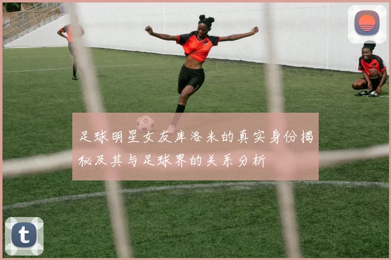 足球明星女友库洛米的真实身份揭秘及其与足球界的关系分析