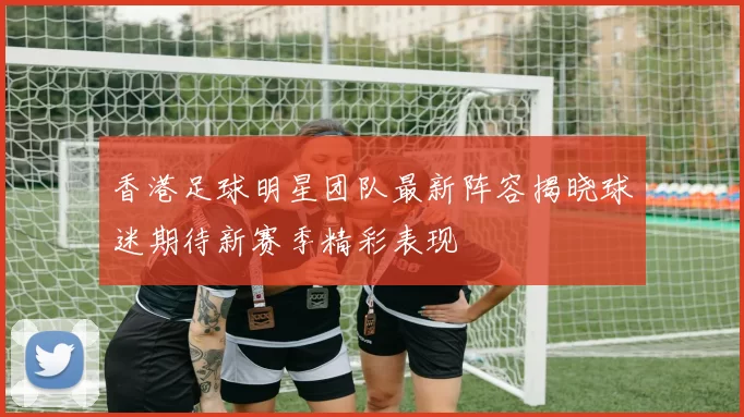 香港足球明星团队最新阵容揭晓球迷期待新赛季精彩表现