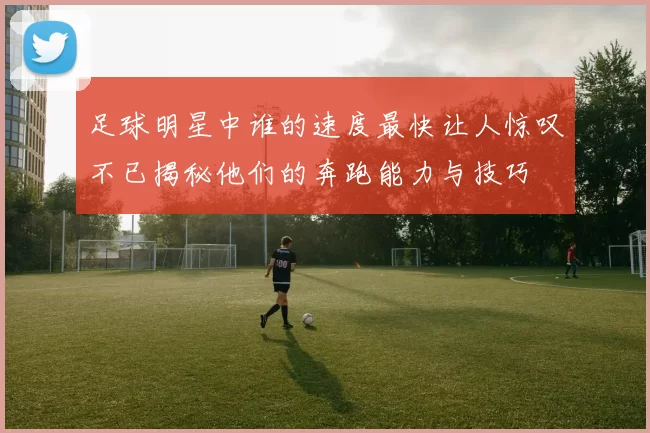 足球明星中谁的速度最快让人惊叹不已揭秘他们的奔跑能力与技巧