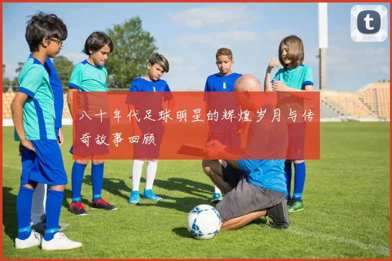 八十年代足球明星的辉煌岁月与传奇故事回顾