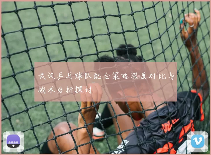武汉乒乓球队配合策略深度对比与战术分析探讨
