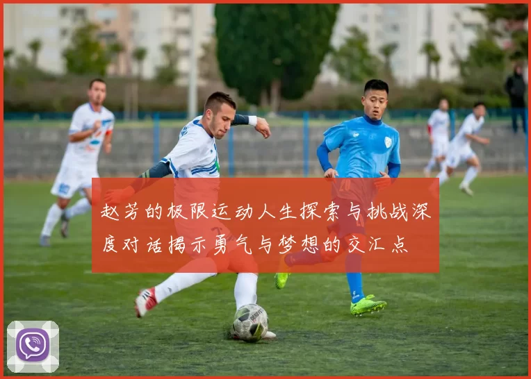 赵芳的极限运动人生探索与挑战深度对话揭示勇气与梦想的交汇点
