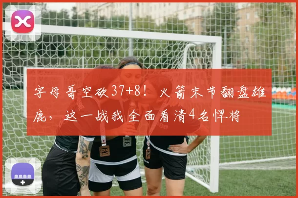 字母哥空砍37+8！火箭末节翻盘雄鹿，这一战我全面看清4名悍将